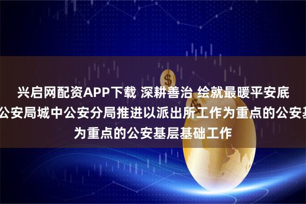 兴启网配资APP下载 深耕善治 绘就最暖平安底色——西宁市公安局城中公安分局推进以派出所工作为重点的公安基层基础工作