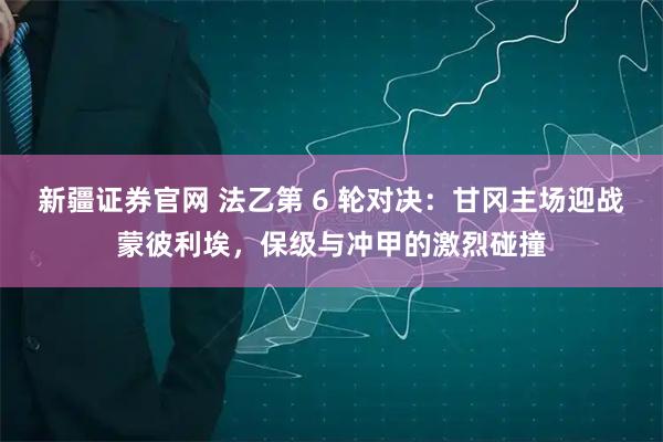 新疆证券官网 法乙第 6 轮对决：甘冈主场迎战蒙彼利埃，保级与冲甲的激烈碰撞