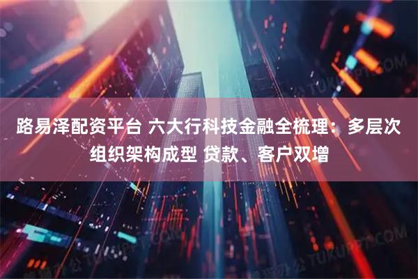 路易泽配资平台 六大行科技金融全梳理：多层次组织架构成型 贷款、客户双增