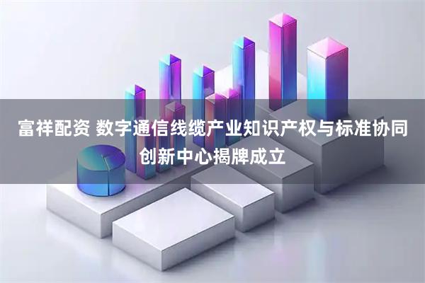 富祥配资 数字通信线缆产业知识产权与标准协同创新中心揭牌成立