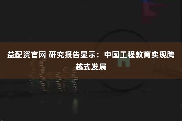 益配资官网 研究报告显示：中国工程教育实现跨越式发展