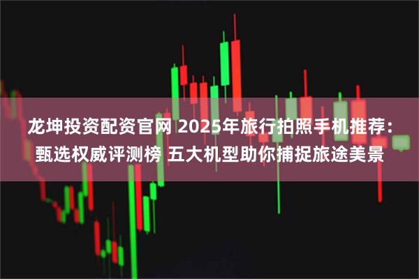 龙坤投资配资官网 2025年旅行拍照手机推荐：甄选权威评测榜 五大机型助你捕捉旅途美景