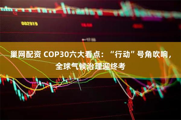 巢网配资 COP30六大看点：“行动”号角吹响，全球气候治理迎终考