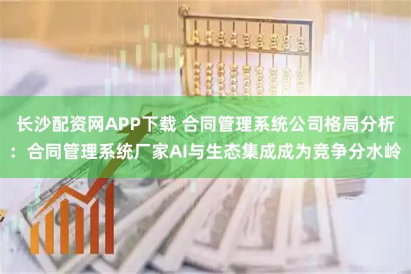 长沙配资网APP下载 合同管理系统公司格局分析：合同管理系统厂家AI与生态集成成为竞争分水岭