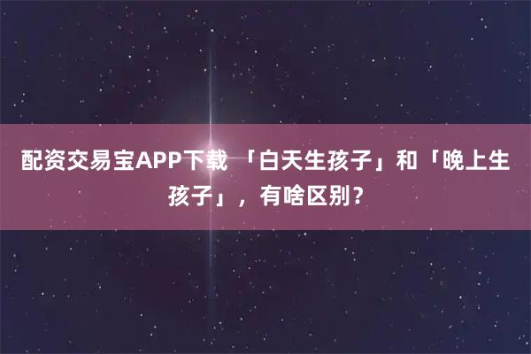 配资交易宝APP下载 「白天生孩子」和「晚上生孩子」,有啥区别?