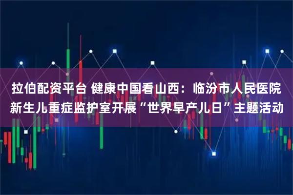 拉伯配资平台 健康中国看山西：临汾市人民医院新生儿重症监护室开展“世界早产儿日”主题活动