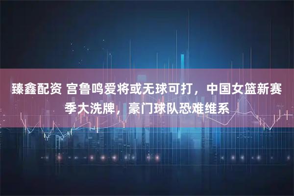 臻鑫配资 宫鲁鸣爱将或无球可打,中国女篮新赛季大洗牌,豪门球队恐难维系