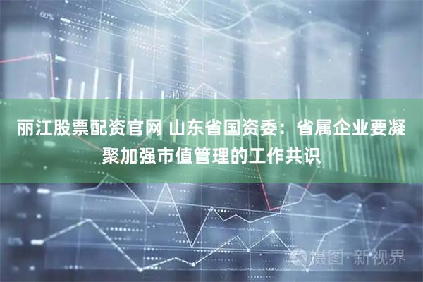 丽江股票配资官网 山东省国资委：省属企业要凝聚加强市值管理的工作共识