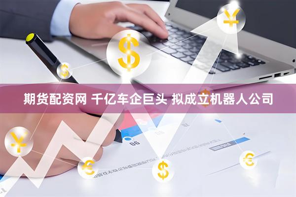 期货配资网 千亿车企巨头 拟成立机器人公司