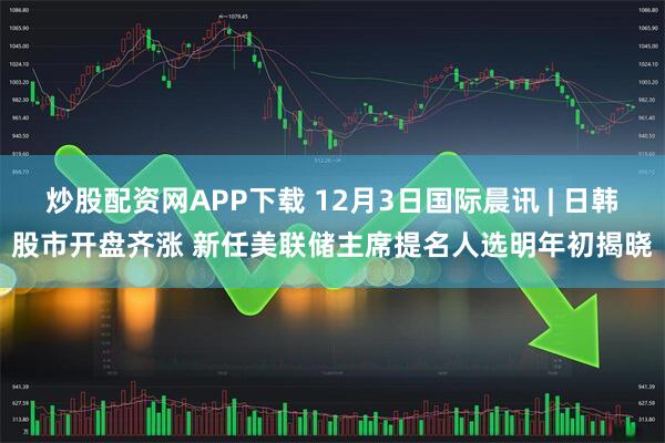 炒股配资网APP下载 12月3日国际晨讯 | 日韩股市开盘齐涨 新任美联储主席提名人选明年初揭晓