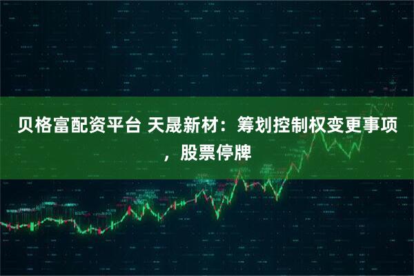 贝格富配资平台 天晟新材：筹划控制权变更事项，股票停牌