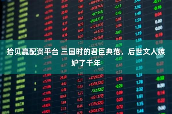拾贝赢配资平台 三国时的君臣典范，后世文人嫉妒了千年