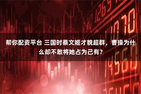帮你配资平台 三国时蔡文姬才貌超群，曹操为什么却不敢将她占为己有？