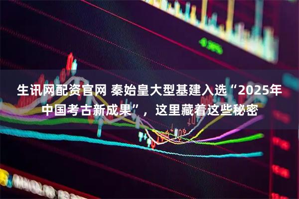生讯网配资官网 秦始皇大型基建入选“2025年中国考古新成果”，这里藏着这些秘密