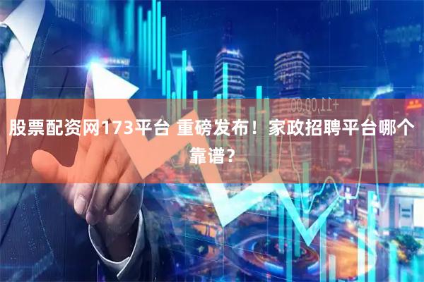 股票配资网173平台 重磅发布！家政招聘平台哪个靠谱？