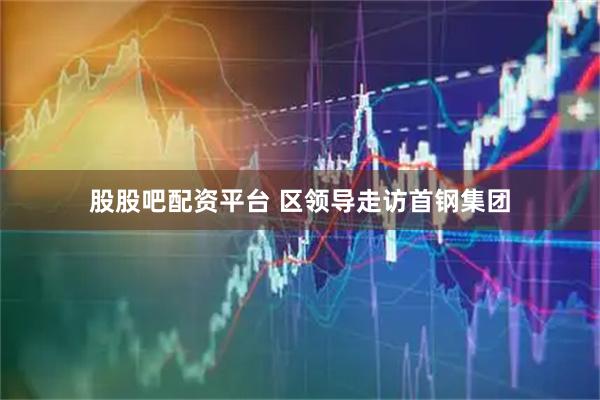 股股吧配资平台 区领导走访首钢集团
