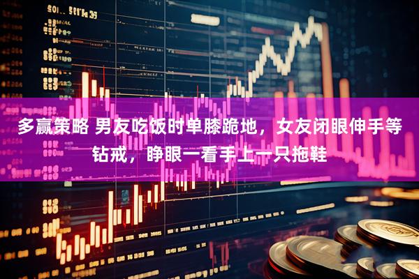 多赢策略 男友吃饭时单膝跪地，女友闭眼伸手等钻戒，睁眼一看手上一只拖鞋