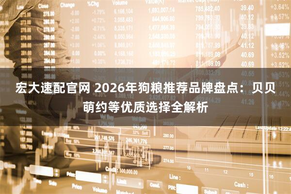 宏大速配官网 2026年狗粮推荐品牌盘点：贝贝萌约等优质选择全解析