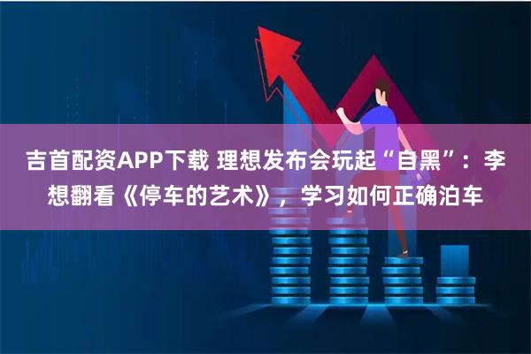 吉首配资APP下载 理想发布会玩起“自黑”：李想翻看《停车的艺术》，学习如何正确泊车