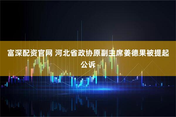 富深配资官网 河北省政协原副主席姜德果被提起公诉