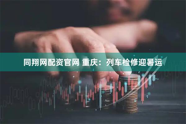 同翔网配资官网 重庆：列车检修迎暑运