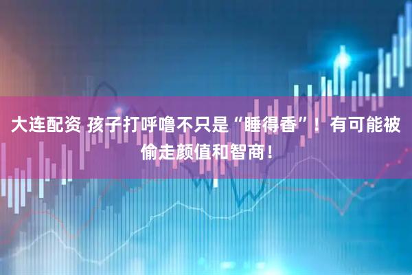 大连配资 孩子打呼噜不只是“睡得香”！有可能被偷走颜值和智商！