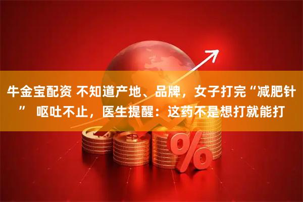 牛金宝配资 不知道产地、品牌，女子打完“减肥针”  呕吐不止，医生提醒：这药不是想打就能打