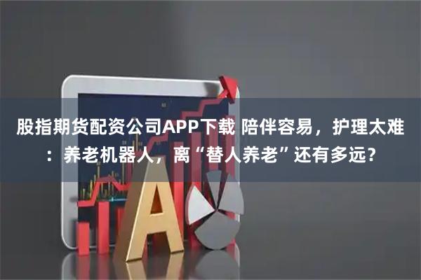 股指期货配资公司APP下载 陪伴容易，护理太难：养老机器人，离“替人养老”还有多远？