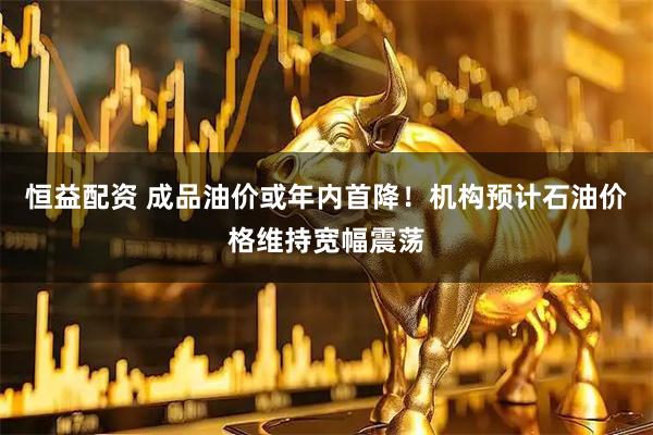 恒益配资 成品油价或年内首降！机构预计石油价格维持宽幅震荡